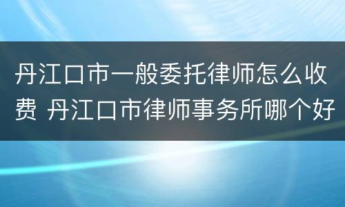 丹江口市一般委托律师怎么收费 丹江口市律师事务所哪个好