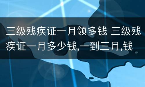 三级残疾证一月领多钱 三级残疾证一月多少钱,一到三月,钱到了吗