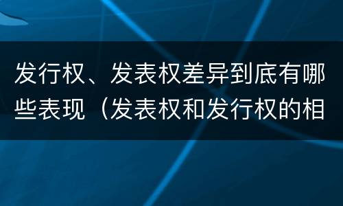 发行权、发表权差异到底有哪些表现（发表权和发行权的相同点）