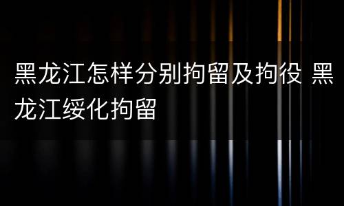 黑龙江怎样分别拘留及拘役 黑龙江绥化拘留