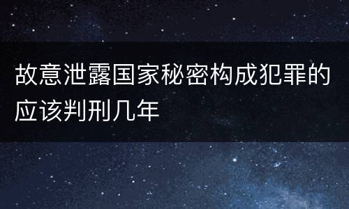 故意泄露国家秘密构成犯罪的应该判刑几年