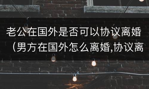 老公在国外是否可以协议离婚（男方在国外怎么离婚,协议离婚可以吗）