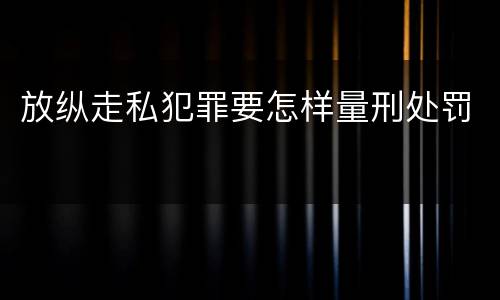 放纵走私犯罪要怎样量刑处罚