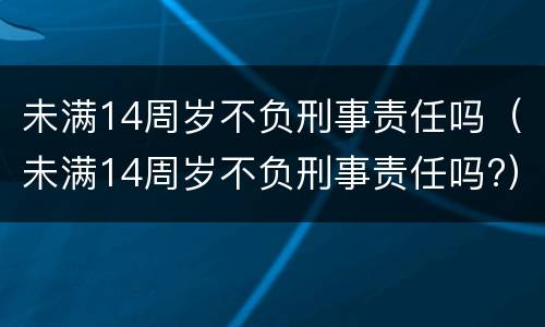 未满14周岁不负刑事责任吗（未满14周岁不负刑事责任吗?）