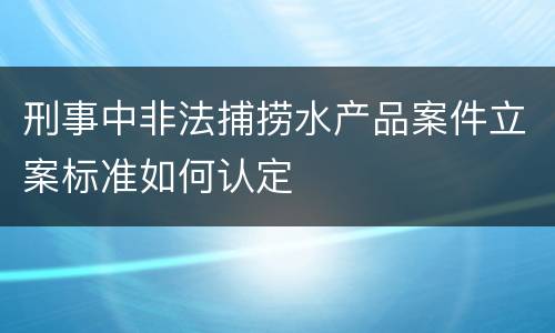 刑事中非法捕捞水产品案件立案标准如何认定