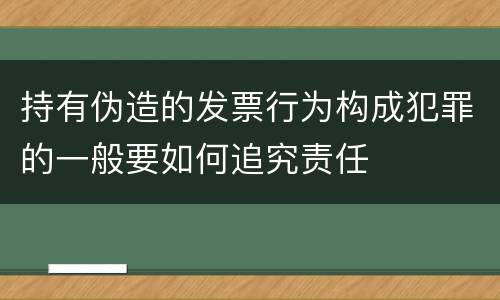 持有伪造的发票行为构成犯罪的一般要如何追究责任