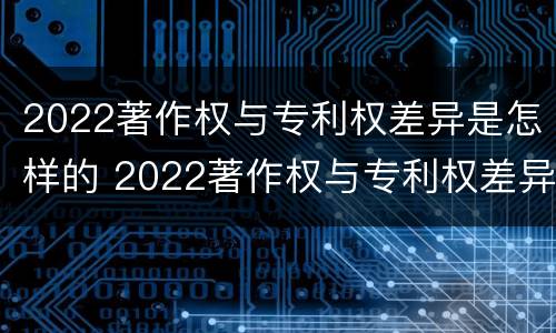 2022著作权与专利权差异是怎样的 2022著作权与专利权差异是怎样的呢