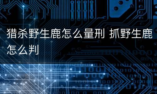 猎杀野生鹿怎么量刑 抓野生鹿怎么判