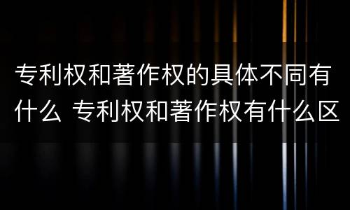 专利权和著作权的具体不同有什么 专利权和著作权有什么区别