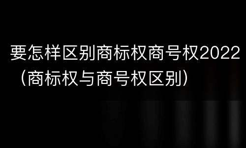 要怎样区别商标权商号权2022（商标权与商号权区别）