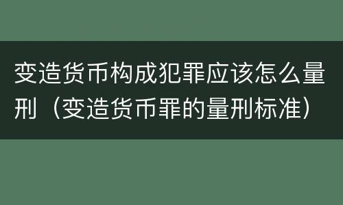 变造货币构成犯罪应该怎么量刑（变造货币罪的量刑标准）