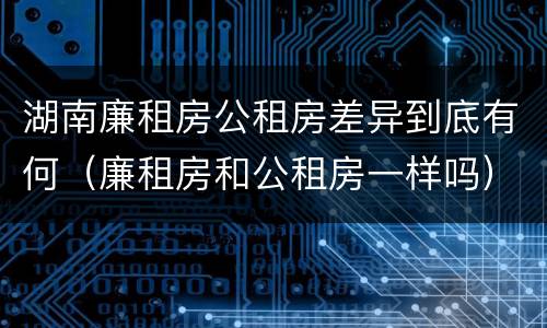 湖南廉租房公租房差异到底有何（廉租房和公租房一样吗）