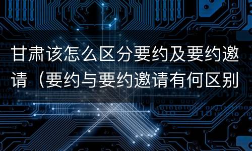 甘肃该怎么区分要约及要约邀请（要约与要约邀请有何区别?）