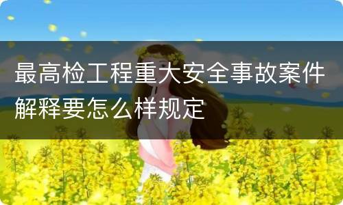 最高检工程重大安全事故案件解释要怎么样规定