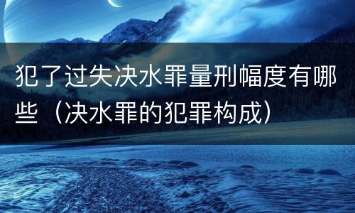犯了过失决水罪量刑幅度有哪些（决水罪的犯罪构成）