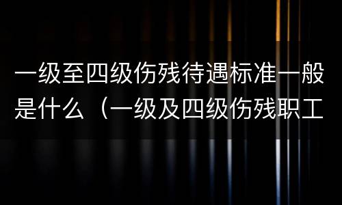 一级至四级伤残待遇标准一般是什么（一级及四级伤残职工待遇）