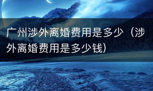 广州涉外离婚费用是多少（涉外离婚费用是多少钱）
