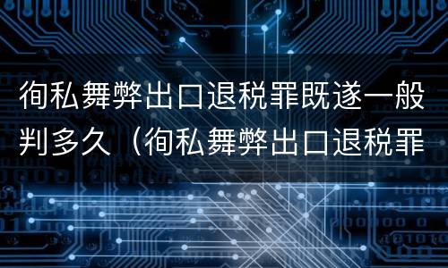 徇私舞弊出口退税罪既遂一般判多久（徇私舞弊出口退税罪既遂一般判多久）