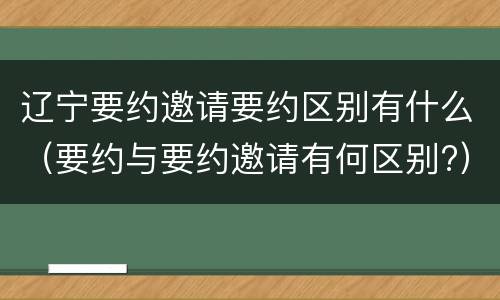 辽宁要约邀请要约区别有什么（要约与要约邀请有何区别?）