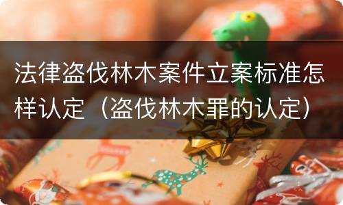 法律盗伐林木案件立案标准怎样认定（盗伐林木罪的认定）