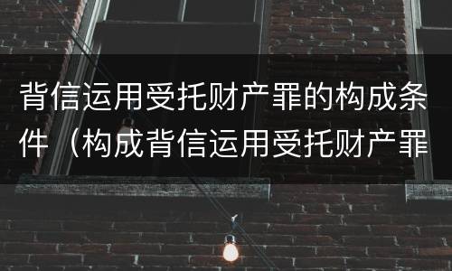背信运用受托财产罪的构成条件（构成背信运用受托财产罪的立案标准是）