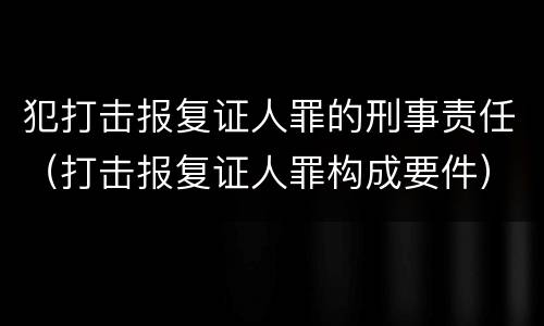 犯打击报复证人罪的刑事责任（打击报复证人罪构成要件）
