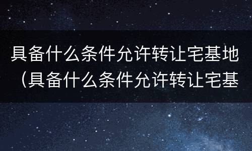 具备什么条件允许转让宅基地（具备什么条件允许转让宅基地呢）