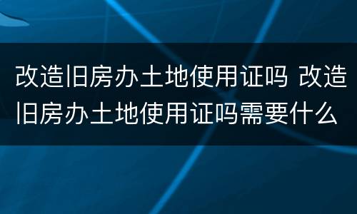 改造旧房办土地使用证吗 改造旧房办土地使用证吗需要什么