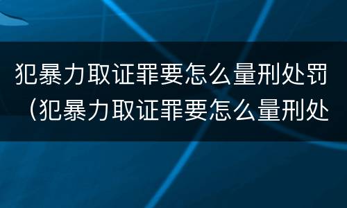 犯暴力取证罪要怎么量刑处罚（犯暴力取证罪要怎么量刑处罚的）