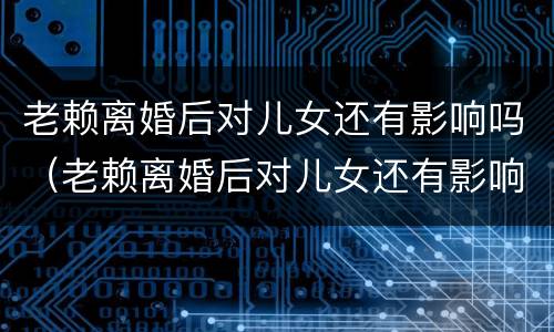 老赖离婚后对儿女还有影响吗(老赖离婚后对儿女还有影响吗子女有什么影响)