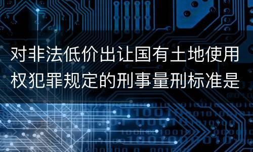 对非法低价出让国有土地使用权犯罪规定的刑事量刑标准是怎样的
