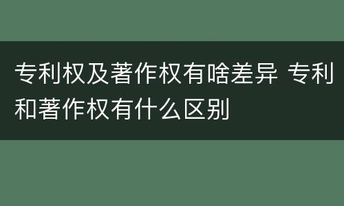 专利权及著作权有啥差异 专利和著作权有什么区别