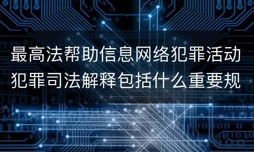 最高法帮助信息网络犯罪活动犯罪司法解释包括什么重要规定