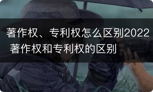 著作权、专利权怎么区别2022 著作权和专利权的区别