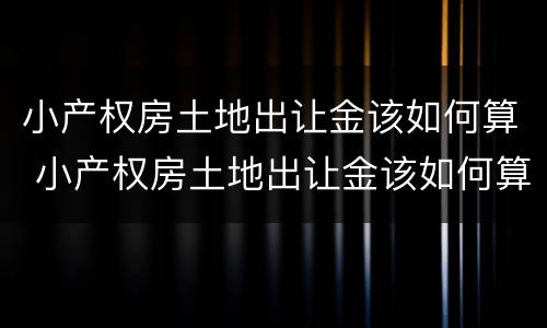 小产权房土地出让金该如何算 小产权房土地出让金该如何算的