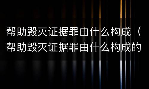 帮助毁灭证据罪由什么构成（帮助毁灭证据罪由什么构成的）