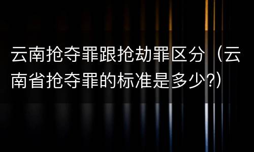 云南抢夺罪跟抢劫罪区分（云南省抢夺罪的标准是多少?）