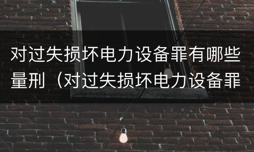 对过失损坏电力设备罪有哪些量刑（对过失损坏电力设备罪有哪些量刑标准）