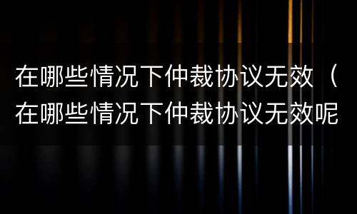 在哪些情况下仲裁协议无效（在哪些情况下仲裁协议无效呢）