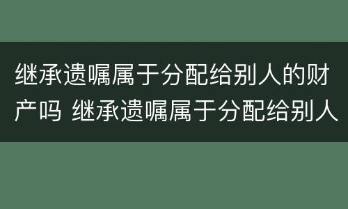 继承遗嘱属于分配给别人的财产吗 继承遗嘱属于分配给别人的财产吗