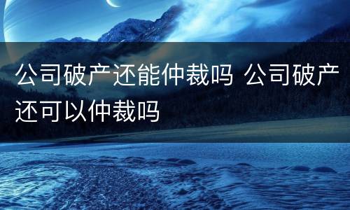 公司破产还能仲裁吗 公司破产还可以仲裁吗