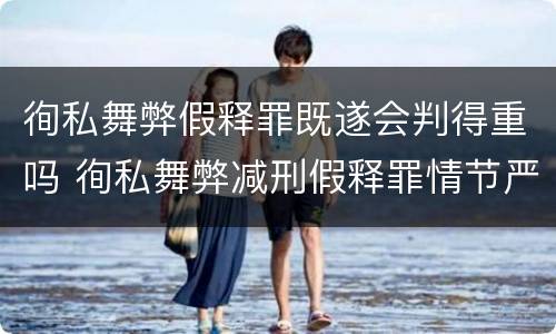 徇私舞弊假释罪既遂会判得重吗 徇私舞弊减刑假释罪情节严重认定