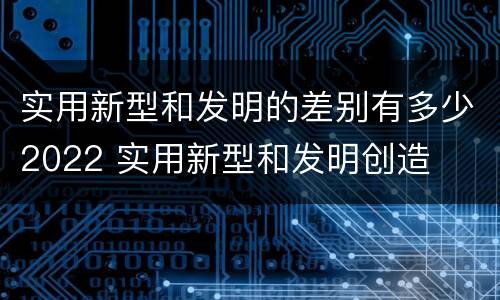 实用新型和发明的差别有多少2022 实用新型和发明创造