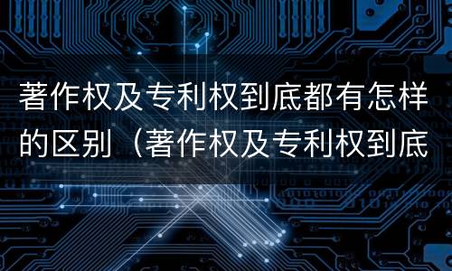 著作权及专利权到底都有怎样的区别（著作权及专利权到底都有怎样的区别和联系）