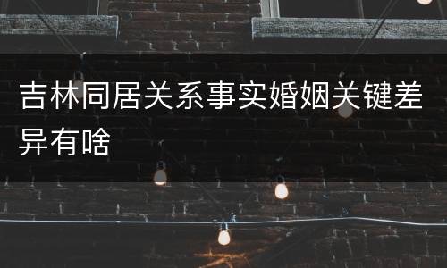 吉林同居关系事实婚姻关键差异有啥