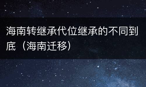海南转继承代位继承的不同到底（海南迁移）
