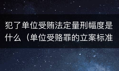 犯了单位受贿法定量刑幅度是什么（单位受赂罪的立案标准）