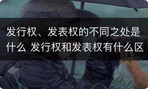 发行权、发表权的不同之处是什么 发行权和发表权有什么区别
