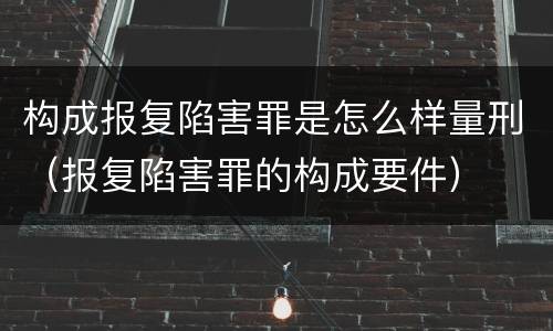 构成报复陷害罪是怎么样量刑（报复陷害罪的构成要件）