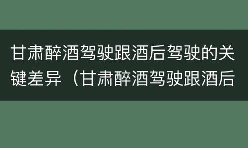 甘肃醉酒驾驶跟酒后驾驶的关键差异（甘肃醉酒驾驶跟酒后驾驶的关键差异在于）